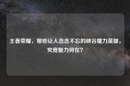 王者荣耀，那些让人念念不忘的峡谷魔力英雄，究竟魅力何在？