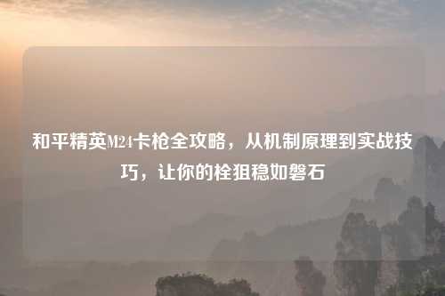 和平精英M24卡枪全攻略，从机制原理到实战技巧，让你的栓狙稳如磐石