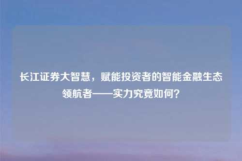 长江证券大智慧，赋能投资者的智能金融生态领航者——实力究竟如何？
