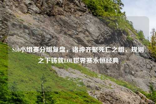 S10小组赛分组复盘,诸神齐聚死亡之组,规则之下铸就LOL世界赛永恒经典
