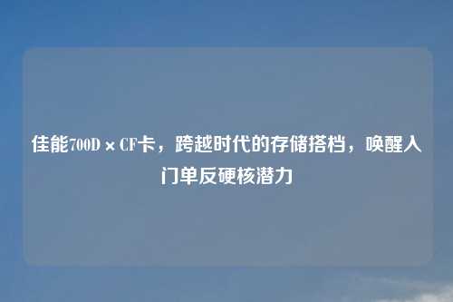 佳能700D×CF卡，跨越时代的存储搭档，唤醒入门单反硬核潜力