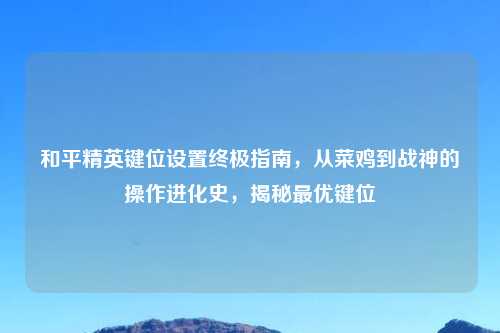 和平精英键位设置终极指南，从菜鸡到战神的操作进化史，揭秘更优键位