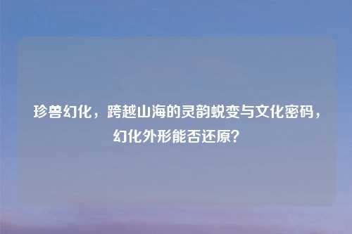 珍兽幻化，跨越山海的灵韵蜕变与文化密码，幻化外形能否还原？