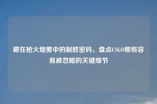藏在枪火烟雾中的制胜密码,盘点CSGO那些容易被忽略的关键细节