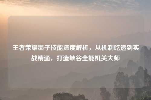 王者荣耀墨子技能深度解析，从机制吃透到实战精通，打造峡谷全能机关大师