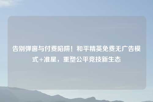 告别弹窗与付费陷阱！和平精英免费无广告模式+准星，重塑公平竞技新生态