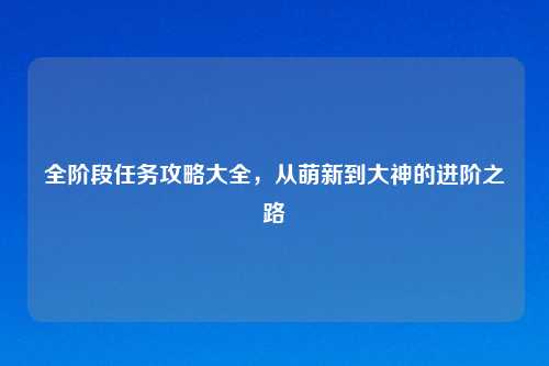 全阶段任务攻略大全，从萌新到大神的进阶之路
