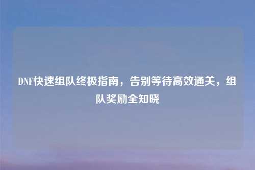 DNF快速组队终极指南，告别等待高效通关，组队奖励全知晓