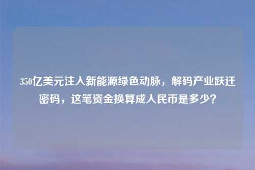 350亿美元注入新能源绿色动脉，解码产业跃迁密码，这笔资金换算成人民币是多少？