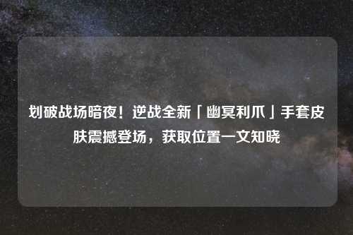 划破战场暗夜！逆战全新「幽冥利爪」手套皮肤震撼登场，获取位置一文知晓