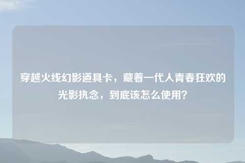 穿越火线幻影道具卡，藏着一代人青春狂欢的光影执念，到底该怎么使用？