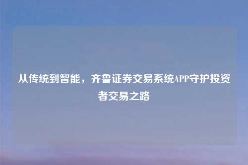 从传统到智能，齐鲁证券交易系统APP守护投资者交易之路