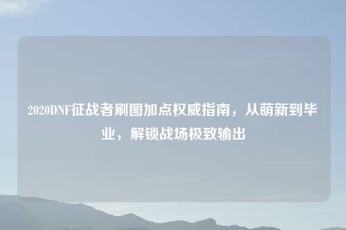 2020DNF征战者刷图加点权威指南，从萌新到毕业，解锁战场极致输出