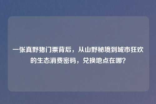 一张真野猪门票背后，从山野秘境到城市狂欢的生态消费密码，兑换地点在哪？