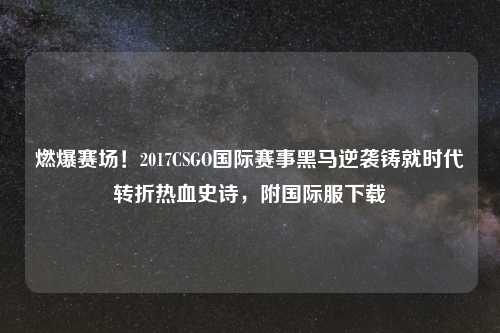 燃爆赛场！2017CSGO国际赛事黑马逆袭铸就时代转折热血史诗，附国际服下载