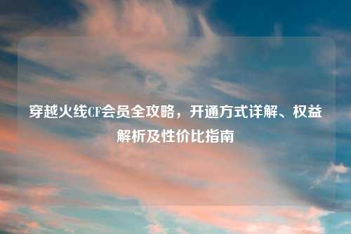 穿越火线CF会员全攻略，开通方式详解、权益解析及性价比指南