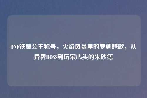 DNF铁扇公主称号，火焰风暴里的罗刹悲歌，从异界BOSS到玩家心头的朱砂痣