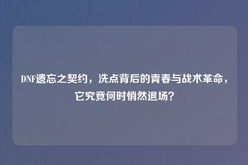DNF遗忘之契约，洗点背后的青春与战术革命，它究竟何时悄然退场？