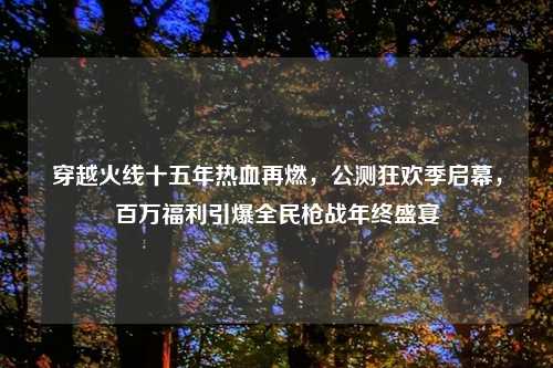 穿越火线十五年热血再燃，公测狂欢季启幕，百万福利引爆全民枪战年终盛宴