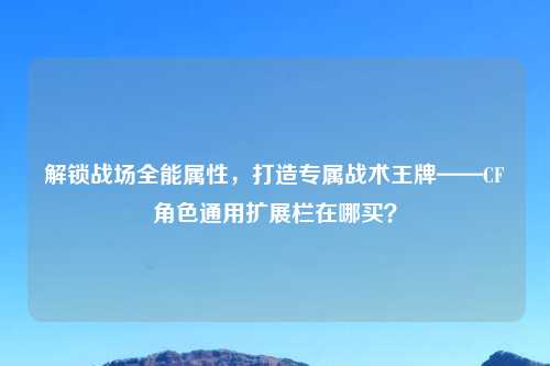 解锁战场全能属性，打造专属战术王牌——CF角色通用扩展栏在哪买？