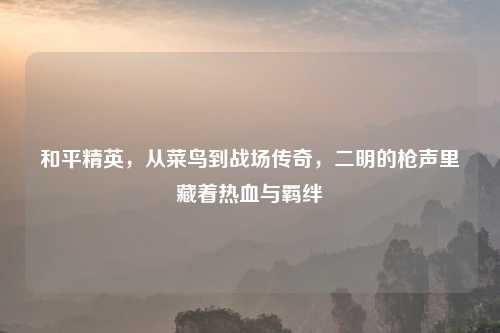 和平精英，从菜鸟到战场传奇，二明的枪声里藏着热血与羁绊