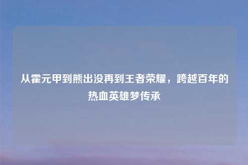 从霍元甲到熊出没再到王者荣耀，跨越百年的热血英雄梦传承