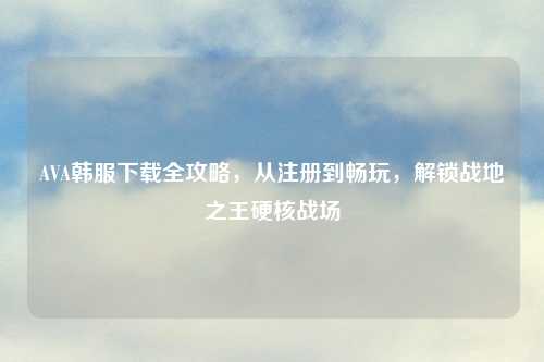 AVA韩服下载全攻略，从注册到畅玩，解锁战地之王硬核战场