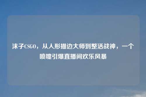 沫子CSGO，从人形描边大师到整活战神，一个喷嚏引爆直播间欢乐风暴