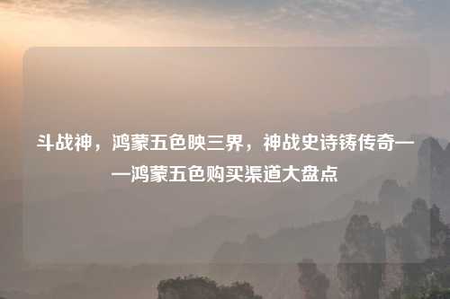 斗战神，鸿蒙五色映三界，神战史诗铸传奇——鸿蒙五色购买渠道大盘点