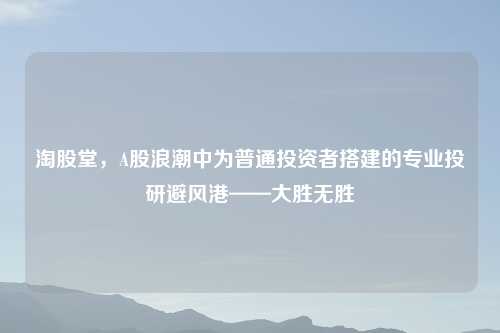 淘股堂，A股浪潮中为普通投资者搭建的专业投研避风港——大胜无胜