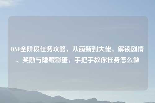 DNF全阶段任务攻略，从萌新到大佬，解锁剧情、奖励与隐藏彩蛋，手把手教你任务怎么做