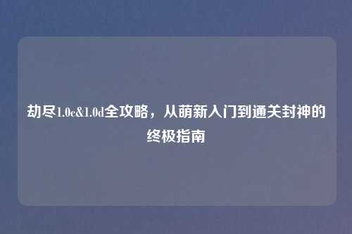 劫尽1.0c&1.0d全攻略，从萌新入门到通关封神的终极指南