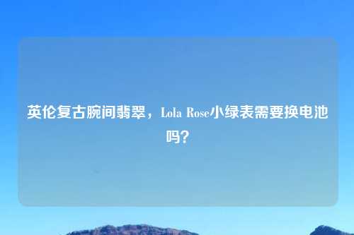 英伦复古腕间翡翠，Lola Rose小绿表需要换电池吗？