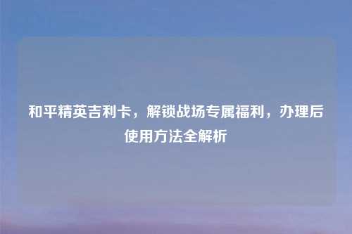 和平精英吉利卡，解锁战场专属福利，办理后使用     全解析