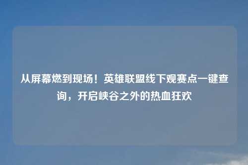 从屏幕燃到现场！英雄联盟线下观赛点一键查询，开启峡谷之外的热血狂欢