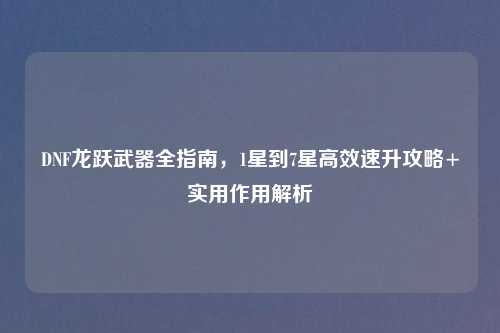 DNF龙跃武器全指南，1星到7星高效速升攻略+实用作用解析