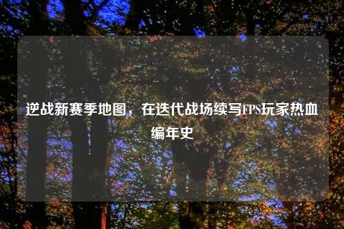 逆战新赛季地图，在迭代战场续写FPS玩家热血编年史