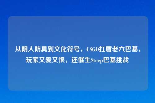 从阴人防具到文化符号，CSGO扛盾老六巴基，玩家又爱又恨，还催生Steep巴基挑战