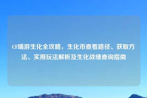 CF端游生化全攻略，生化币查看路径、获取     、实用玩法解析及生化战绩查询指南