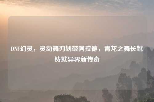 DNF幻灵，灵动舞刃划破阿拉德，青龙之舞长靴铸就异界新传奇