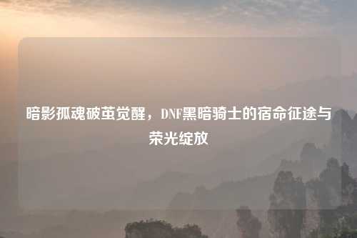 暗影孤魂破茧觉醒，DNF黑暗骑士的宿命征途与荣光绽放