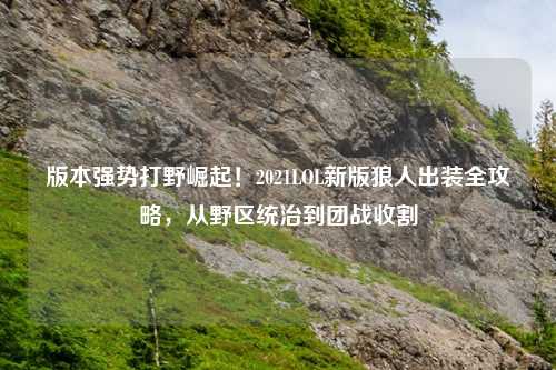 版本强势打野崛起！2021LOL新版狼人出装全攻略，从野区统治到团战收割