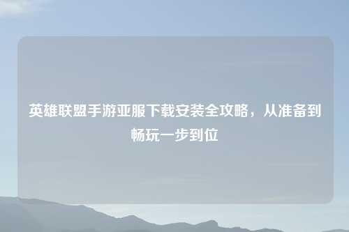 英雄联盟手游亚服下载安装全攻略，从准备到畅玩一步到位