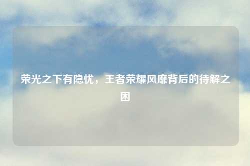荣光之下有隐忧，王者荣耀风靡背后的待解之困