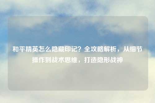 和平精英怎么隐藏印记？全攻略解析，从细节操作到战术思维，打造隐形战神