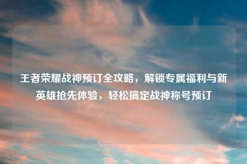 王者荣耀战神预订全攻略，解锁专属福利与新英雄抢先体验，轻松搞定战神称号预订