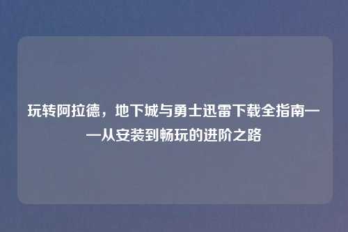 玩转阿拉德，地下城与勇士迅雷下载全指南——从安装到畅玩的进阶之路