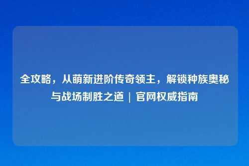 全攻略，从萌新进阶传奇领主，解锁种族奥秘与战场制胜之道 | 官网权威指南