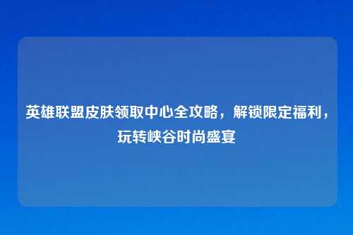 英雄联盟皮肤领取中心全攻略，解锁限定福利，玩转峡谷时尚盛宴