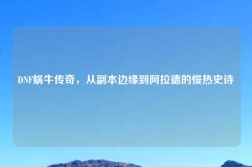 DNF蜗牛传奇，从副本边缘到阿拉德的慢热史诗